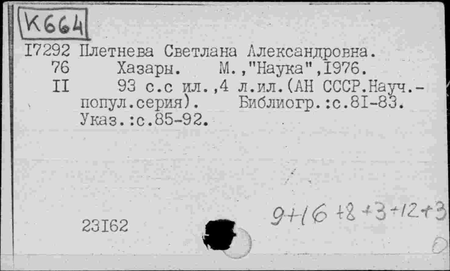 ﻿17292 Плетнева Светлана Александровна.
76 Хазары. М./’Наука”,1976.
II 93 с.с ил.,4 л.ил.(АН СССР.Науч.-попул.серия). Библиогр.:с.81-83. Указ.:с.85-92.